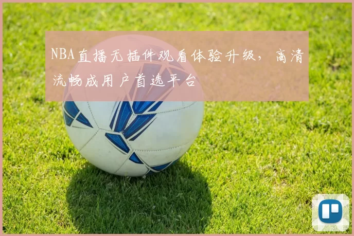 NBA直播无插件观看体验升级，高清流畅成用户首选平台