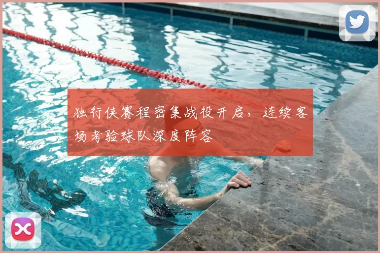 独行侠赛程密集战役开启，连续客场考验球队深度阵容