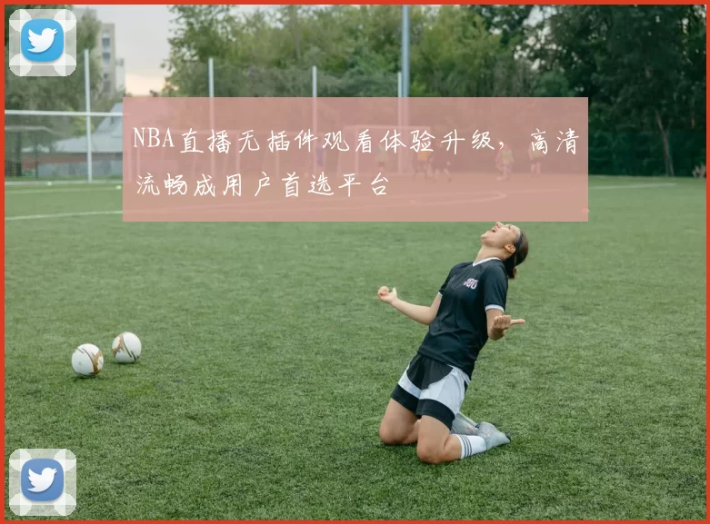 NBA直播无插件观看体验升级，高清流畅成用户首选平台