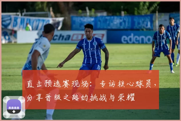直击预选赛现场：专访核心球员，分享晋级之路的挑战与荣耀