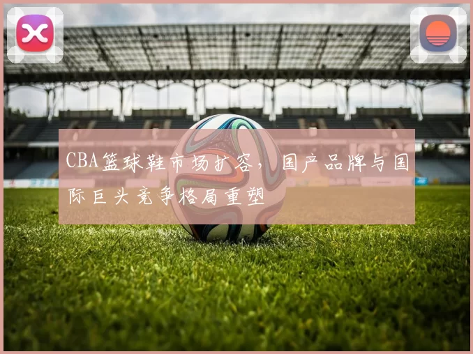 CBA篮球鞋市场扩容，国产品牌与国际巨头竞争格局重塑