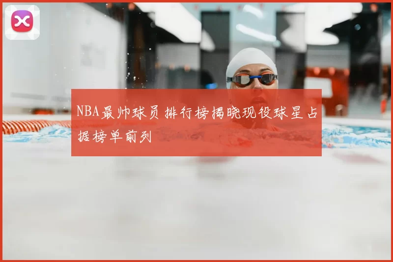 NBA最帅球员排行榜揭晓现役球星占据榜单前列