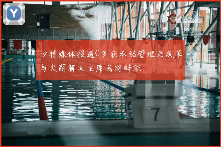 沙特媒体报道C罗获承诺管理层改革与欠薪解决主席或将辞职