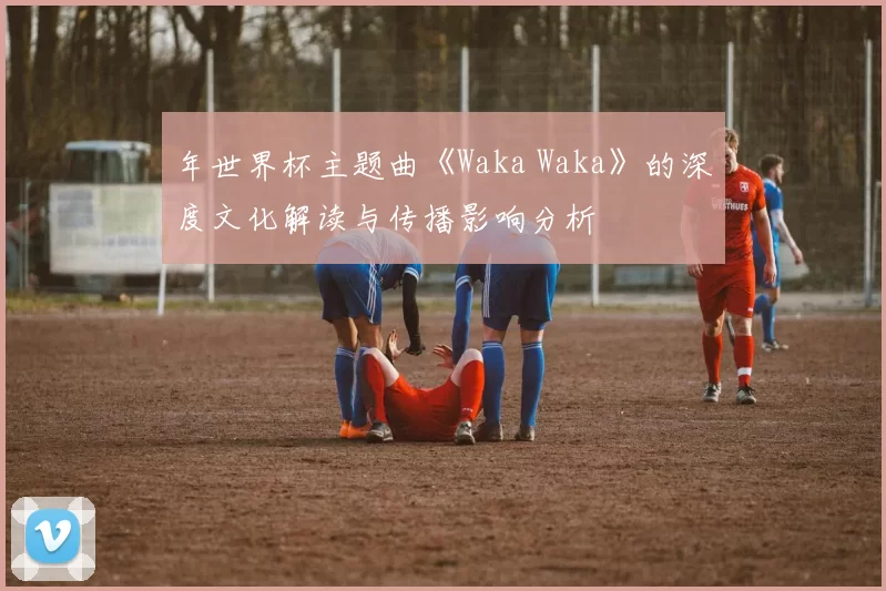 年世界杯主题曲《Waka Waka》的深度文化解读与传播影响分析