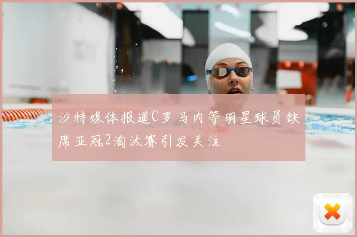 沙特媒体报道C罗马内等明星球员缺席亚冠2淘汰赛引发关注