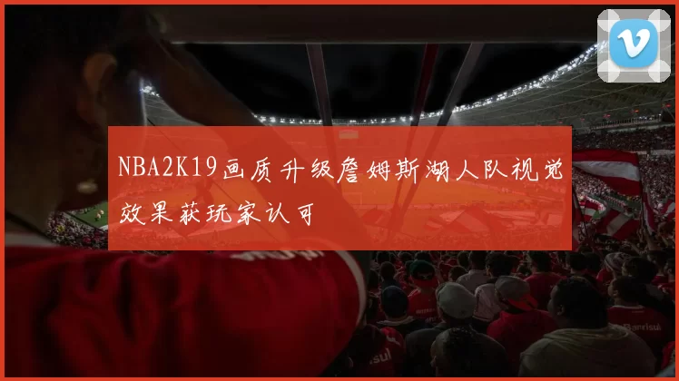 NBA2K19画质升级詹姆斯湖人队视觉效果获玩家认可