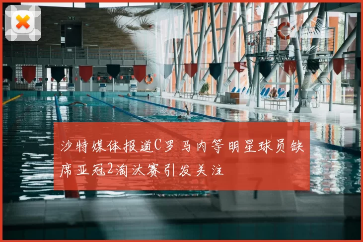 沙特媒体报道C罗马内等明星球员缺席亚冠2淘汰赛引发关注
