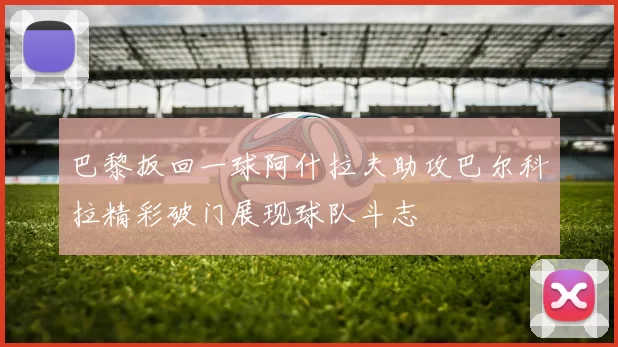 巴黎扳回一球阿什拉夫助攻巴尔科拉精彩破门展现球队斗志