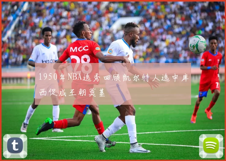 1950年NBA选秀回顾凯尔特人选中库西促成王朝奠基