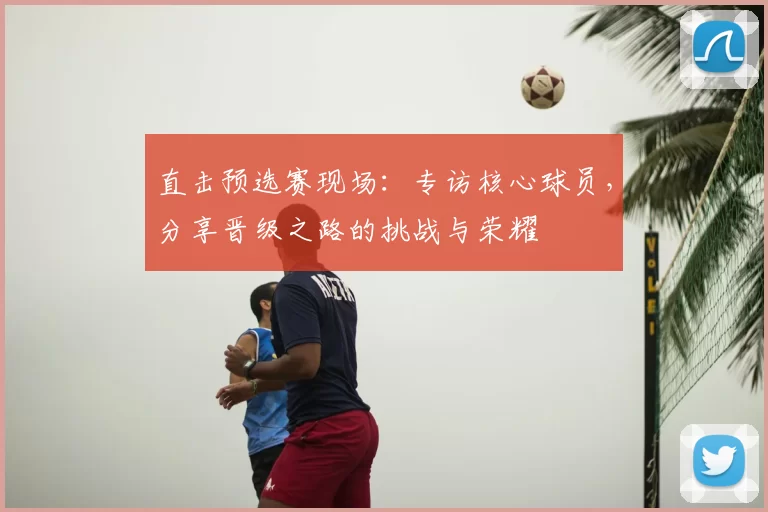 直击预选赛现场：专访核心球员，分享晋级之路的挑战与荣耀