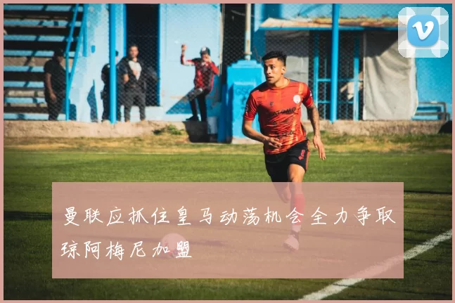 曼联应抓住皇马动荡机会全力争取琼阿梅尼加盟