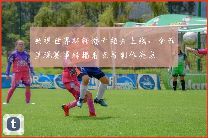 央视世界杯转播介绍片上线，全面呈现赛事转播看点与制作亮点