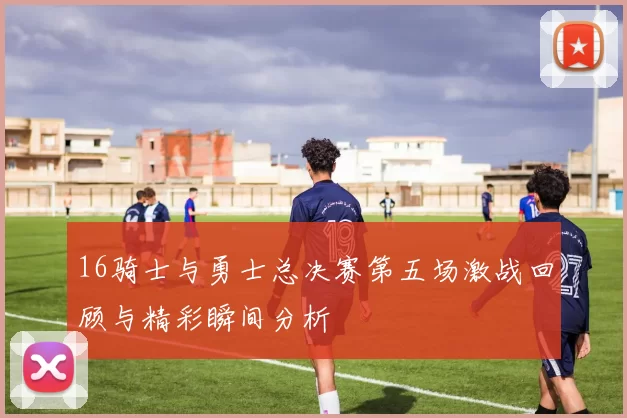 16骑士与勇士总决赛第五场激战回顾与精彩瞬间分析