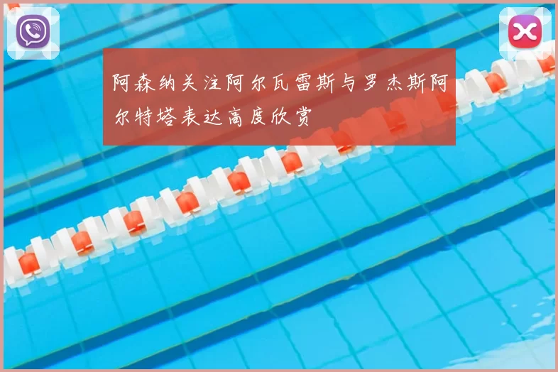 阿森纳关注阿尔瓦雷斯与罗杰斯阿尔特塔表达高度欣赏