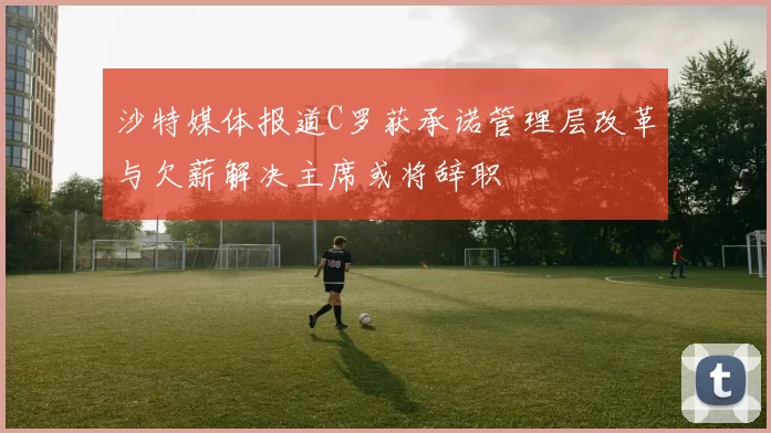 沙特媒体报道C罗获承诺管理层改革与欠薪解决主席或将辞职