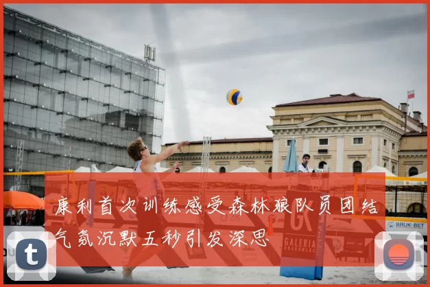 康利首次训练感受森林狼队员团结气氛沉默五秒引发深思