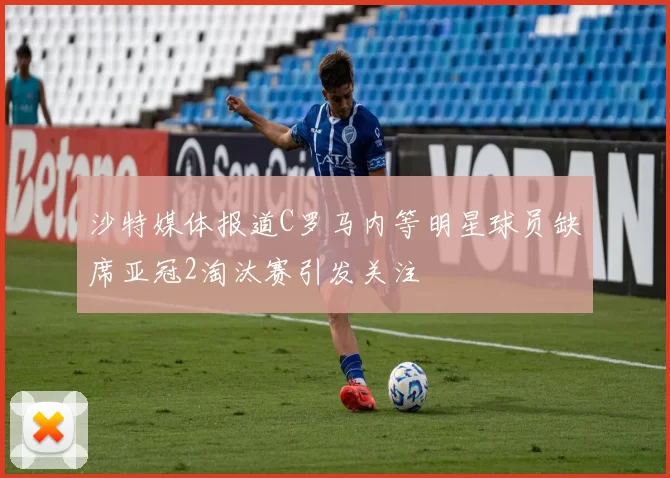 沙特媒体报道C罗马内等明星球员缺席亚冠2淘汰赛引发关注