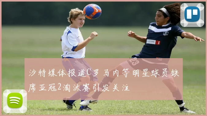 沙特媒体报道C罗马内等明星球员缺席亚冠2淘汰赛引发关注