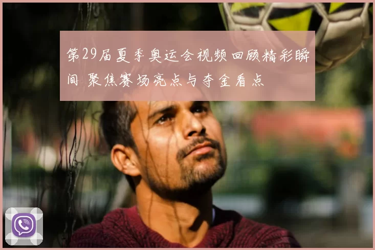 第29届夏季奥运会视频回顾精彩瞬间 聚焦赛场亮点与夺金看点