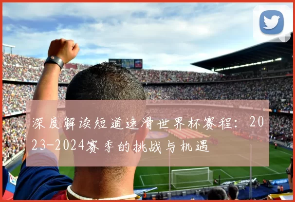 深度解读短道速滑世界杯赛程:2023-2024赛季的挑战与机遇