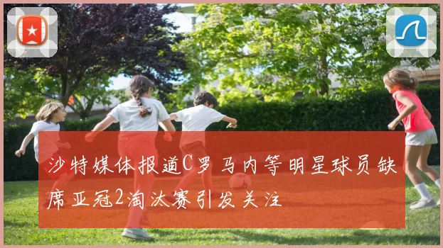 沙特媒体报道C罗马内等明星球员缺席亚冠2淘汰赛引发关注