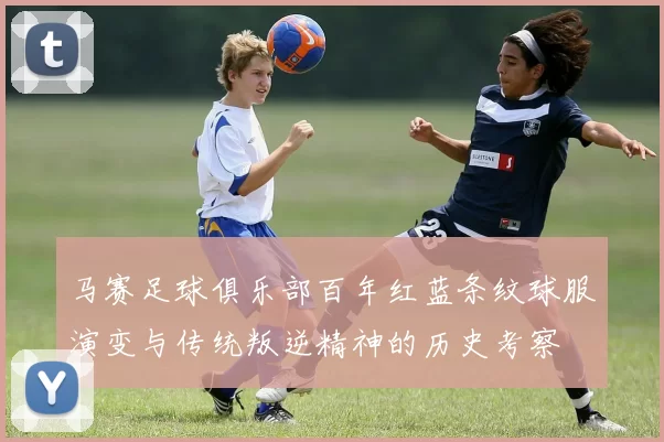 马赛足球俱乐部百年红蓝条纹球服演变与传统叛逆精神的历史考察