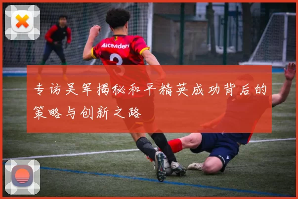 专访吴军揭秘和平精英成功背后的策略与创新之路