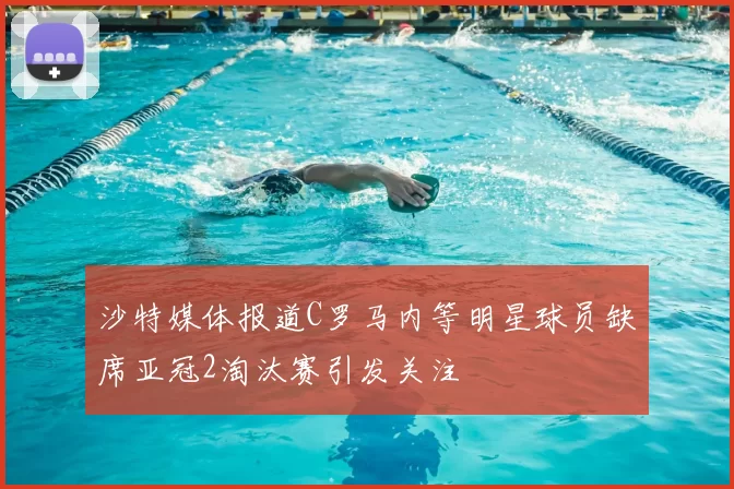 沙特媒体报道C罗马内等明星球员缺席亚冠2淘汰赛引发关注