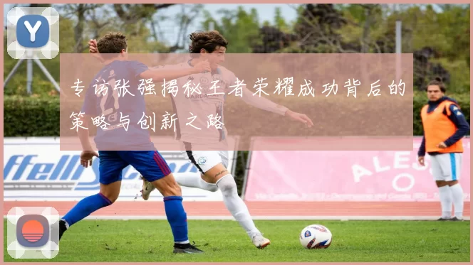 专访张强揭秘王者荣耀成功背后的策略与创新之路