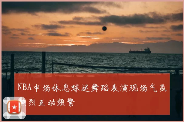 NBA中场休息球迷舞蹈表演现场气氛热烈互动频繁
