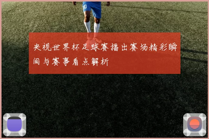 央视世界杯足球赛播出赛场精彩瞬间与赛事看点解析