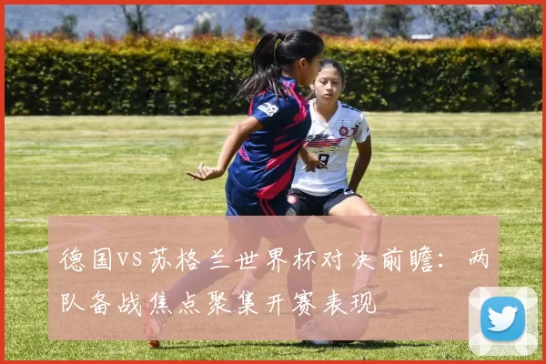 德国vs苏格兰世界杯对决前瞻:两队备战焦点聚集开赛表现