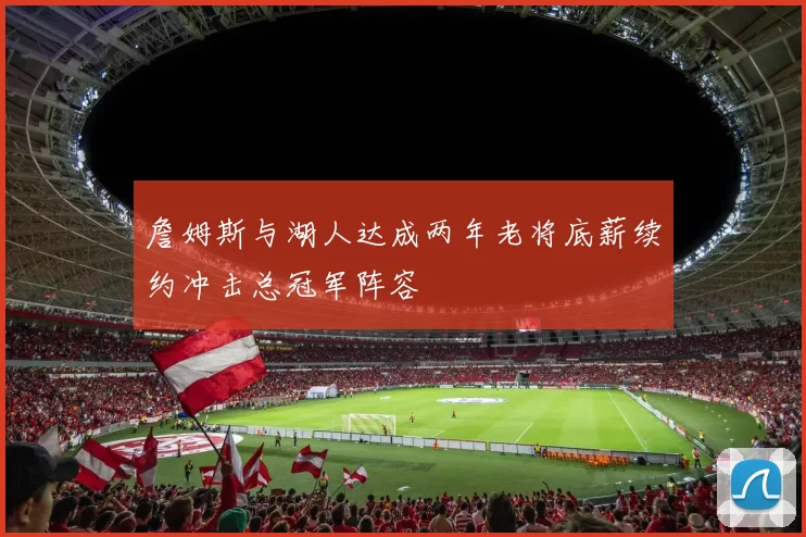 詹姆斯与湖人达成两年老将底薪续约冲击总冠军阵容