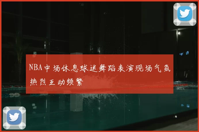 NBA中场休息球迷舞蹈表演现场气氛热烈互动频繁