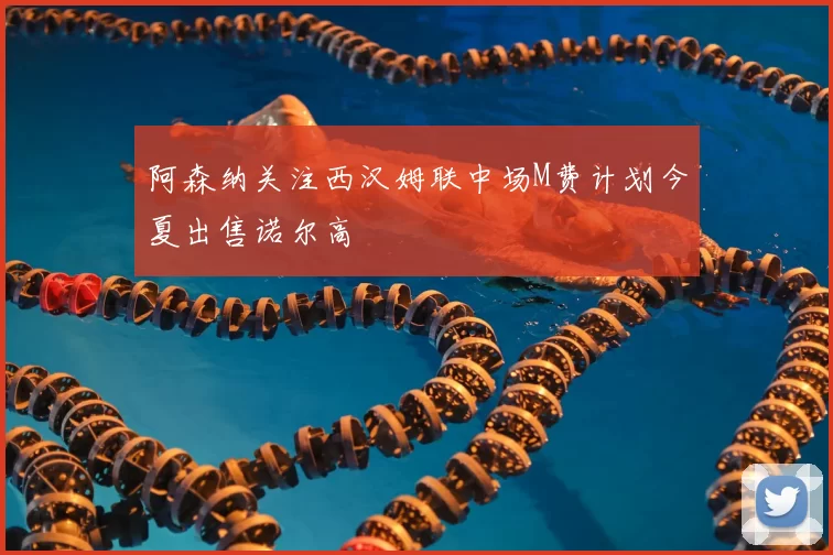 阿森纳关注西汉姆联中场M费计划今夏出售诺尔高
