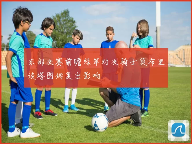 东部决赛前瞻绿军对决骑士莫布里谈塔图姆复出影响