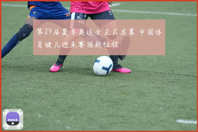 第29届夏季奥运会正式启幕 中国体育健儿迎来赛场新征程