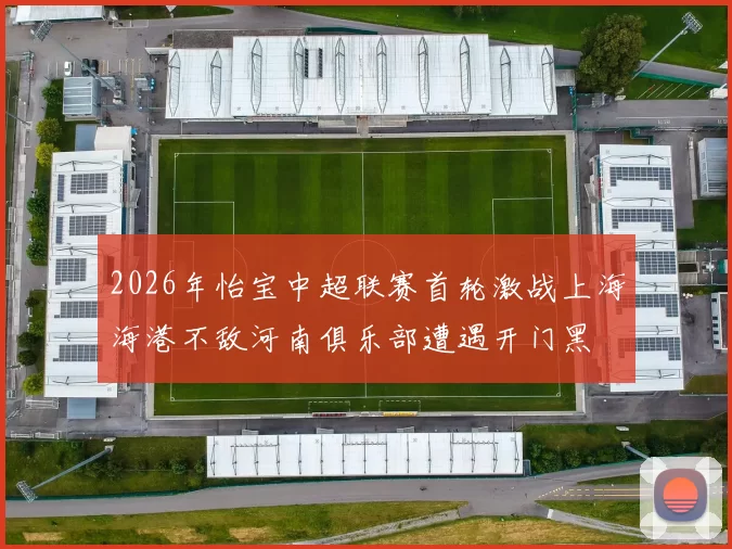 2026年怡宝中超联赛首轮激战上海海港不敌河南俱乐部遭遇开门黑