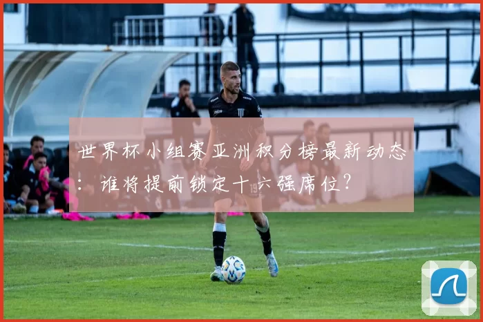 世界杯小组赛亚洲积分榜最新动态:谁将提前锁定十六强席位?