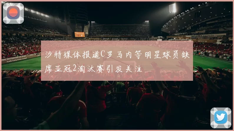 沙特媒体报道C罗马内等明星球员缺席亚冠2淘汰赛引发关注