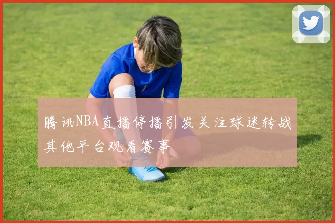腾讯NBA直播停播引发关注球迷转战其他平台观看赛事