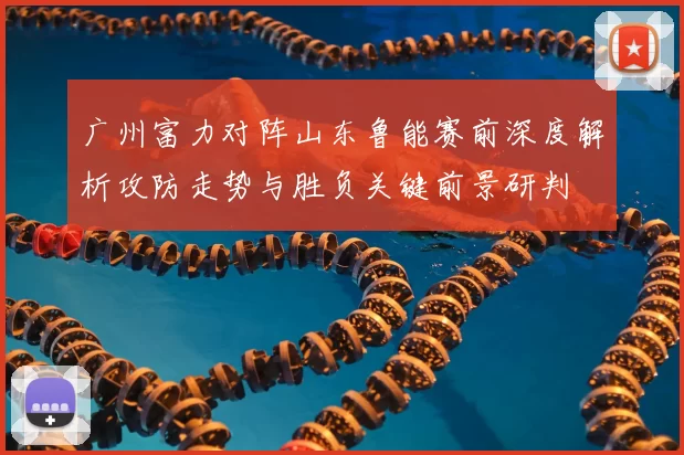 广州富力对阵山东鲁能赛前深度解析攻防走势与胜负关键前景研判