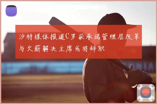 沙特媒体报道C罗获承诺管理层改革与欠薪解决主席或将辞职