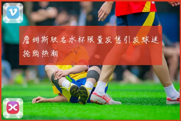 詹姆斯联名水杯限量发售引发球迷抢购热潮