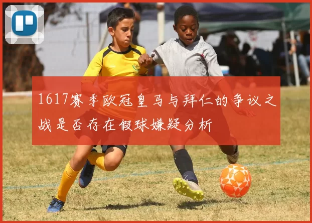 1617赛季欧冠皇马与拜仁的争议之战是否存在假球嫌疑分析