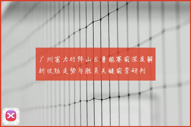 广州富力对阵山东鲁能赛前深度解析攻防走势与胜负关键前景研判