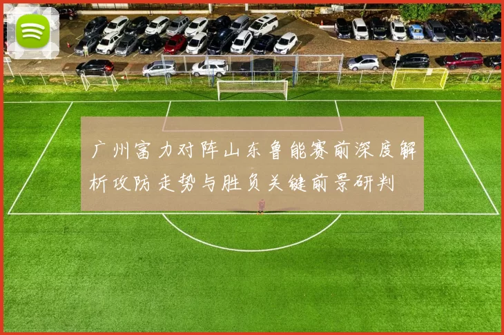 广州富力对阵山东鲁能赛前深度解析攻防走势与胜负关键前景研判