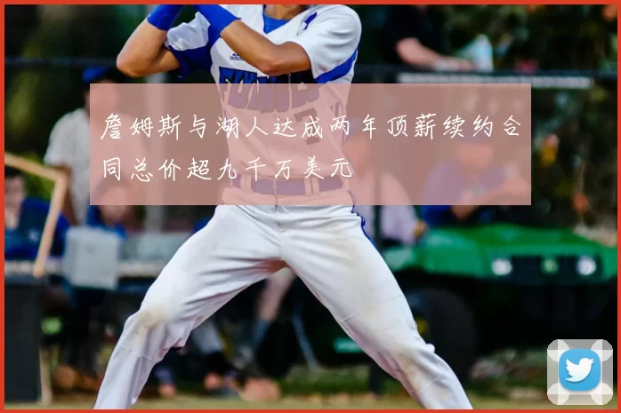 詹姆斯与湖人达成两年顶薪续约合同总价超九千万美元