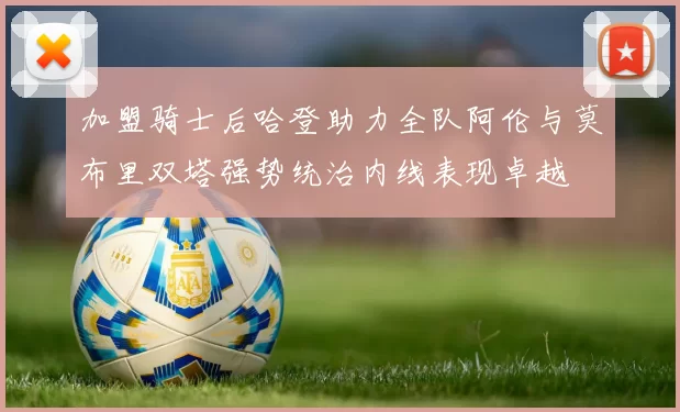 加盟骑士后哈登助力全队阿伦与莫布里双塔强势统治内线表现卓越