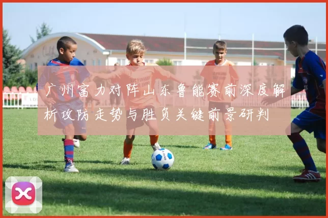 广州富力对阵山东鲁能赛前深度解析攻防走势与胜负关键前景研判